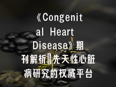 《Congenital Heart Disease》期刊解析｜先天性心脏病研究的权威平台