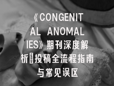 《CONGENITAL ANOMALIES》期刊深度解析：投稿全流程指南与常见误区