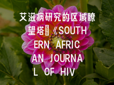 艾滋病研究的区域瞭望塔：《SOUTHERN AFRICAN JOURNAL OF HIV MEDICINE》投稿全攻略