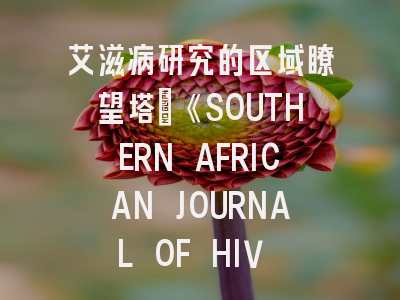 艾滋病研究的区域瞭望塔：《SOUTHERN AFRICAN JOURNAL OF HIV MEDICINE》投稿全攻略