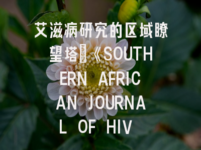 艾滋病研究的区域瞭望塔：《SOUTHERN AFRICAN JOURNAL OF HIV MEDICINE》投稿全攻略