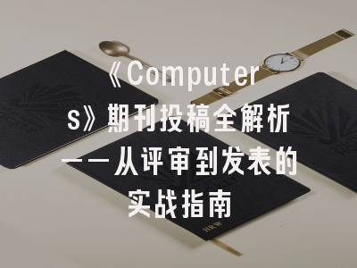 《Computers》期刊投稿全解析——从评审到发表的实战指南