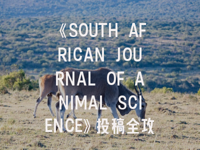《SOUTH AFRICAN JOURNAL OF ANIMAL SCIENCE》投稿全攻略：如何在非洲顶尖畜牧期刊发表论文？