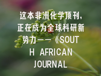 这本非洲化学顶刊，正在成为全球科研新势力——《SOUTH AFRICAN JOURNAL OF CHEMISTRY》深度解析