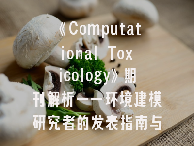 《Computational Toxicology》期刊解析——环境建模研究者的发表指南与避坑策略