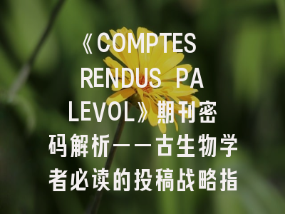 《COMPTES RENDUS PALEVOL》期刊密码解析——古生物学者必读的投稿战略指南