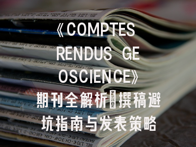 《COMPTES RENDUS GEOSCIENCE》期刊全解析｜撰稿避坑指南与发表策略