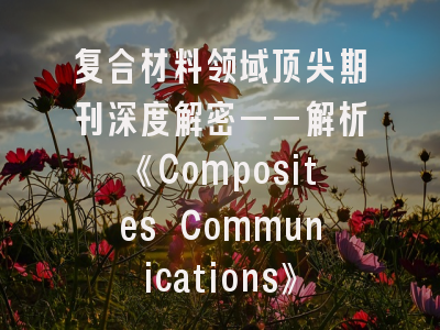 复合材料领域顶尖期刊深度解密——解析《Composites Communications》的学术密码