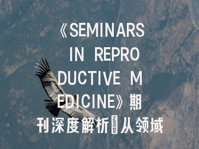 《SEMINARS IN REPRODUCTIVE MEDICINE》期刊深度解析：从领域定位到投稿实战指南