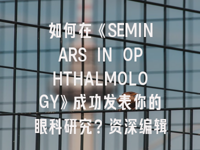 如何在《SEMINARS IN OPHTHALMOLOGY》成功发表你的眼科研究？资深编辑揭秘投稿策略