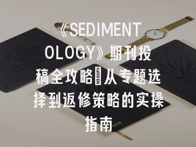 《SEDIMENTOLOGY》期刊投稿全攻略：从专题选择到返修策略的实操指南
