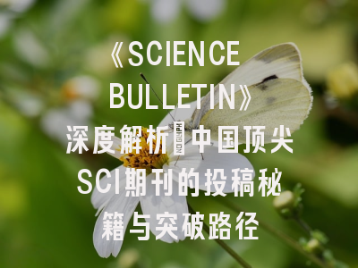 《SCIENCE BULLETIN》深度解析：中国顶尖SCI期刊的投稿秘籍与突破路径