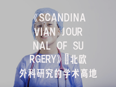 《SCANDINAVIAN JOURNAL OF SURGERY》：北欧外科研究的学术高地与投稿实操指南