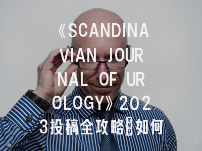 《SCANDINAVIAN JOURNAL OF UROLOGY》2023投稿全攻略：如何在国际顶刊脱颖而出