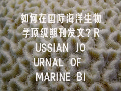 如何在国际海洋生物学顶级期刊发文？RUSSIAN JOURNAL OF MARINE BIOLOGY投稿全解析