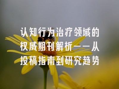 认知行为治疗领域的权威期刊解析——从投稿指南到研究趋势