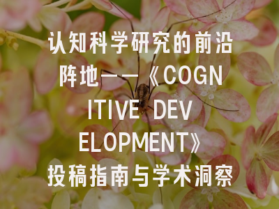 认知科学研究的前沿阵地——《COGNITIVE DEVELOPMENT》投稿指南与学术洞察