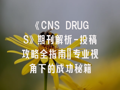 《CNS DRUGS》期刊解析-投稿攻略全指南：专业视角下的成功秘籍