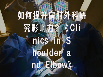 如何提升肩肘外科研究影响力？《Clinics in Shoulder and Elbow》投稿全攻略
