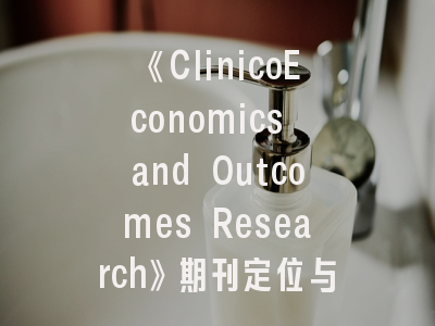 《ClinicoEconomics and Outcomes Research》期刊定位与发表全攻略——卫生经济学者必知的7个关键维度