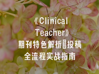 《Clinical Teacher》期刊特色解析_投稿全流程实战指南
