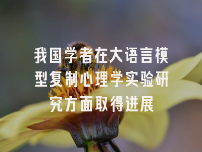我国学者在大语言模型复制心理学实验研究方面取得进展