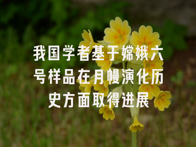 我国学者基于嫦娥六号样品在月幔演化历史方面取得进展