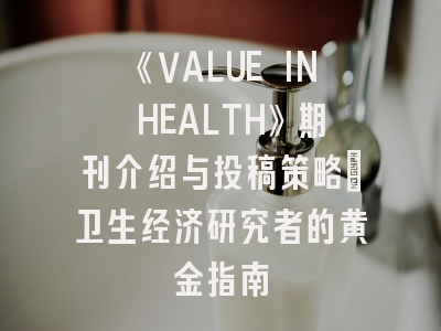 《VALUE IN HEALTH》期刊介绍与投稿策略：卫生经济研究者的黄金指南