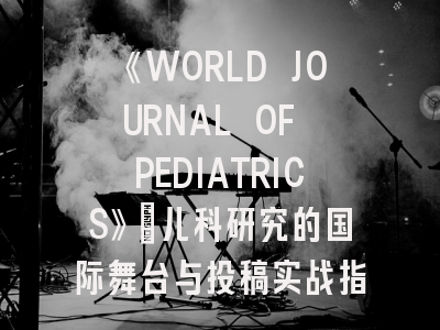 《WORLD JOURNAL OF PEDIATRICS》：儿科研究的国际舞台与投稿实战指南