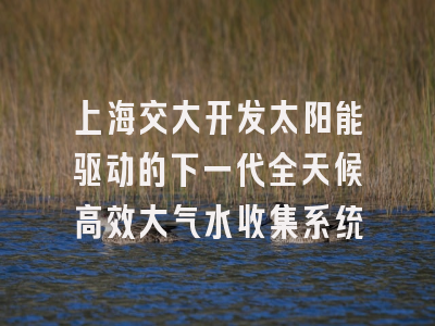上海交大开发太阳能驱动的下一代全天候高效大气水收集系统