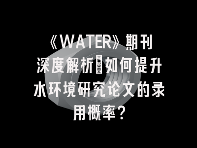 《WATER》期刊深度解析:如何提升水环境研究论文的录用概率?