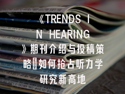 《TRENDS IN HEARING》期刊介绍与投稿策略:如何抢占听力学研究新高地