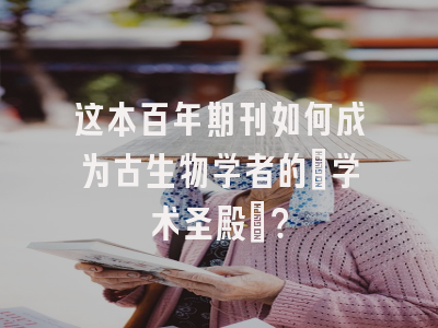 这本百年期刊如何成为古生物学者的「学术圣殿」？