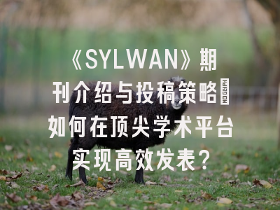 《SYLWAN》期刊介绍与投稿策略：如何在顶尖学术平台实现高效发表？