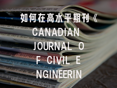 如何在高水平期刊《CANADIAN JOURNAL OF CIVIL ENGINEERING》成功发表论文？