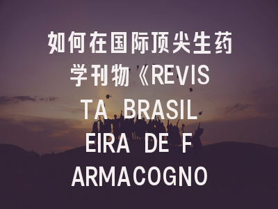 如何在国际顶尖生药学刊物《REVISTA BRASILEIRA DE FARMACOGNOSIA》成功发表研究成果？
