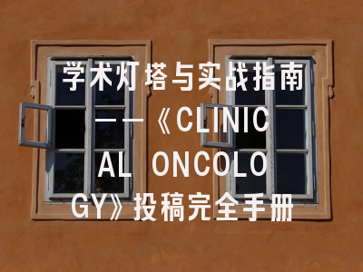 学术灯塔与实战指南——《CLINICAL ONCOLOGY》投稿完全手册