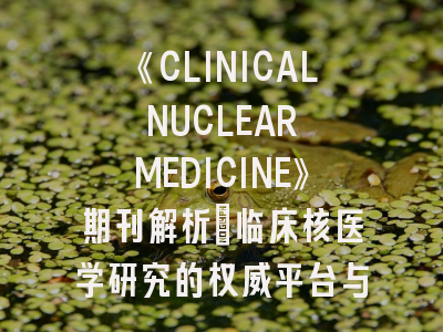 《CLINICAL NUCLEAR MEDICINE》期刊解析：临床核医学研究的权威平台与投稿策略
