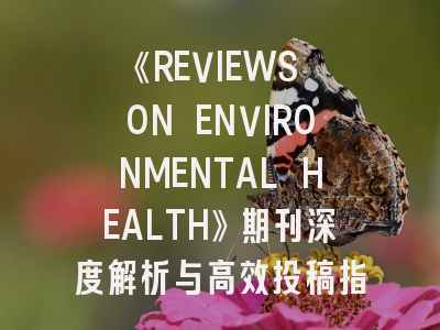 《REVIEWS ON ENVIRONMENTAL HEALTH》期刊深度解析与高效投稿指南