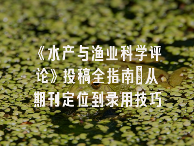 《水产与渔业科学评论》投稿全指南：从期刊定位到录用技巧