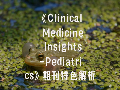 《Clinical Medicine Insights-Pediatrics》期刊特色解析与投稿实战攻略