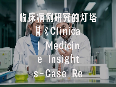 临床病例研究的灯塔_《Clinical Medicine Insights-Case Reports》投稿全指南
