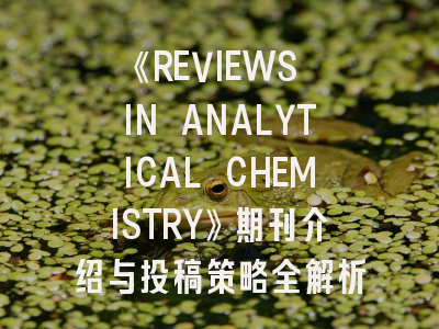 《REVIEWS IN ANALYTICAL CHEMISTRY》期刊介绍与投稿策略全解析