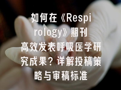 如何在《Respirology》期刊高效发表呼吸医学研究成果？详解投稿策略与审稿标准