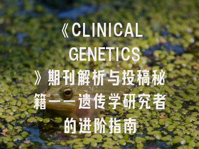 《CLINICAL GENETICS》期刊解析与投稿秘籍——遗传学研究者的进阶指南