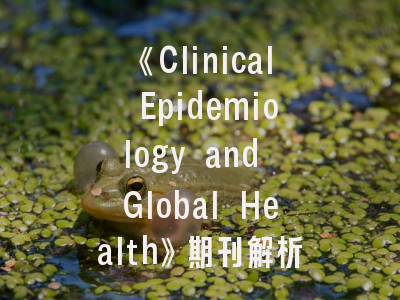 《Clinical Epidemiology and Global Health》期刊解析——研究者必知的投稿策略与发展趋势