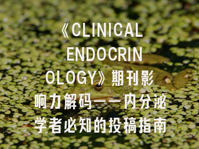 《CLINICAL ENDOCRINOLOGY》期刊影响力解码——内分泌学者必知的投稿指南