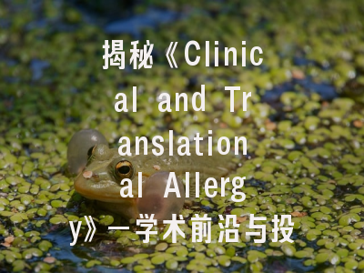 揭秘《Clinical and Translational Allergy》—学术前沿与投稿实操指南