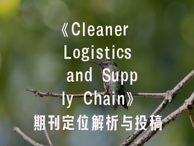 《Cleaner Logistics and Supply Chain》期刊定位解析与投稿成功策略——清洁供应链研究者的发表指南