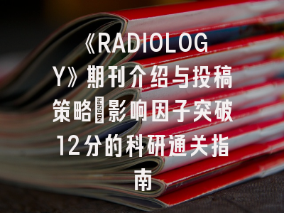 《RADIOLOGY》期刊介绍与投稿策略：影响因子突破12分的科研通关指南